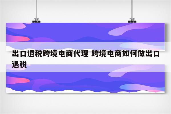 出口退税跨境电商代理 跨境电商如何做出口退税