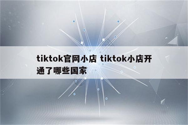 tiktok官网小店 tiktok小店开通了哪些国家