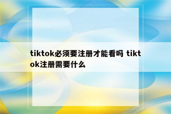 tiktok必须要注册才能看吗 tiktok注册需要什么
