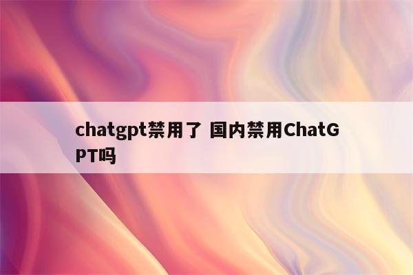 chatgpt禁用了 国内禁用ChatGPT吗