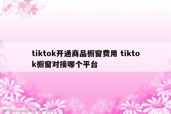 tiktok开通商品橱窗费用 tiktok橱窗对接哪个平台