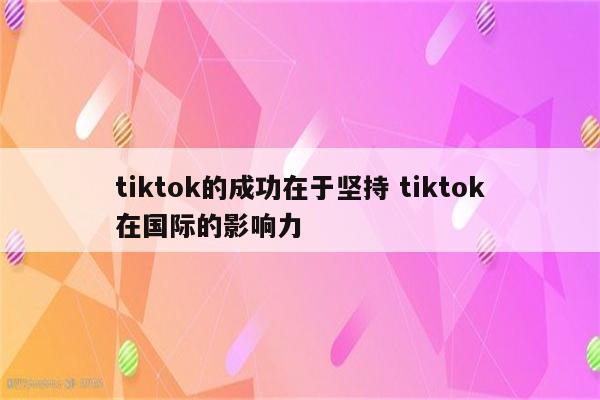 tiktok的成功在于坚持 tiktok在国际的影响力