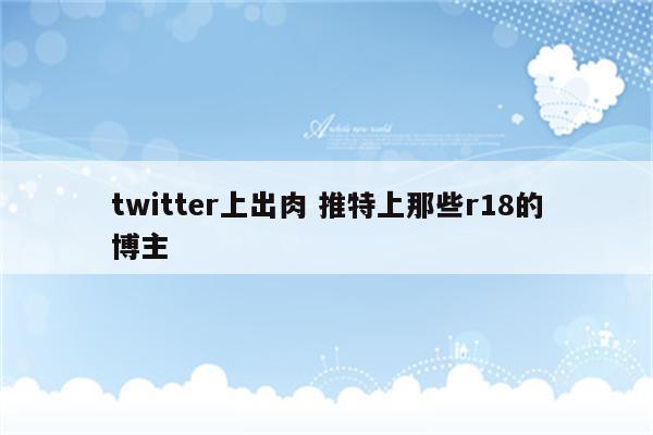 twitter上出肉 推特上那些r18的博主