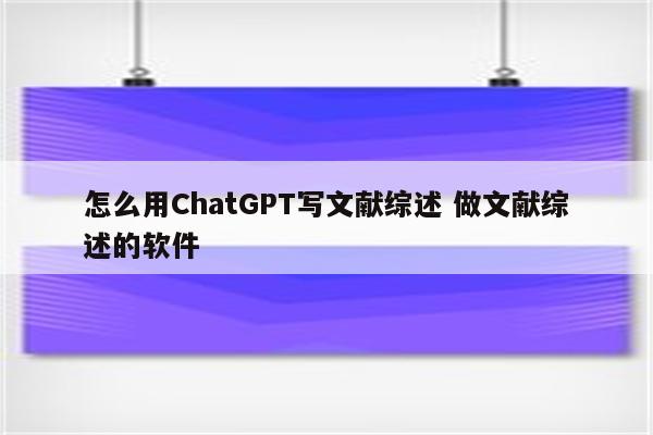 怎么用ChatGPT写文献综述 做文献综述的软件