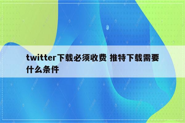twitter下载必须收费 推特下载需要什么条件