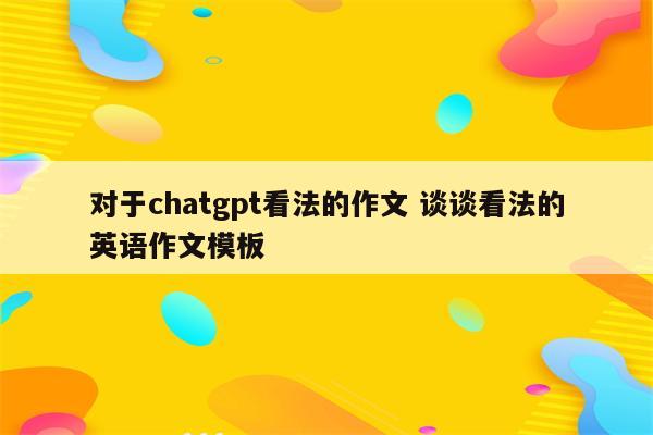 对于chatgpt看法的作文 谈谈看法的英语作文模板