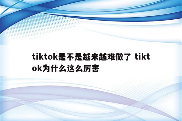 tiktok是不是越来越难做了 tiktok为什么这么厉害