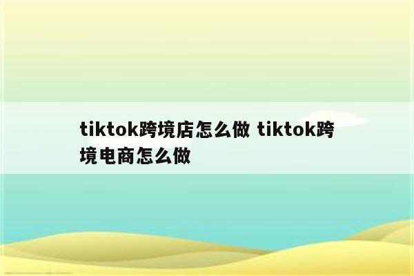 tiktok跨境店怎么做 tiktok跨境电商怎么做
