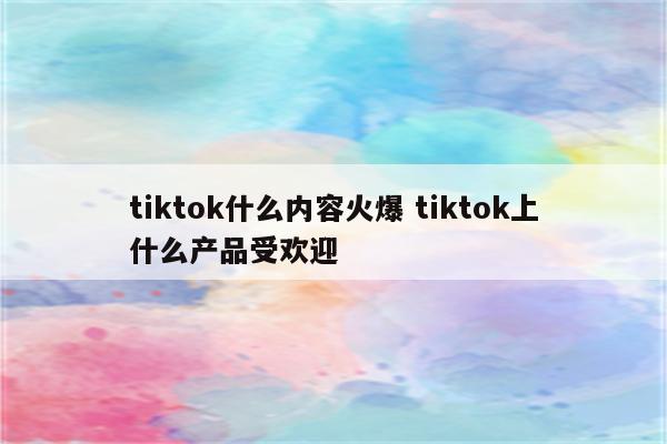 tiktok什么内容火爆 tiktok上什么产品受欢迎