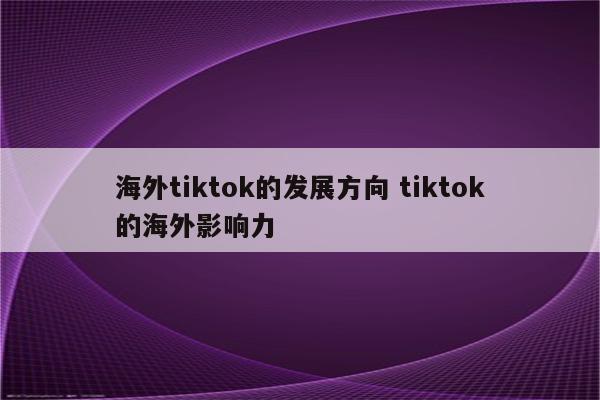 海外tiktok的发展方向 tiktok的海外影响力