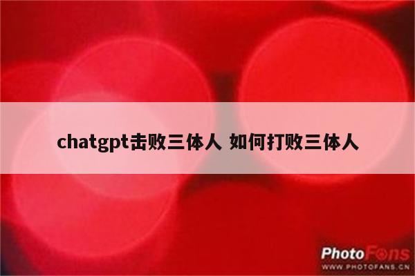 chatgpt击败三体人 如何打败三体人