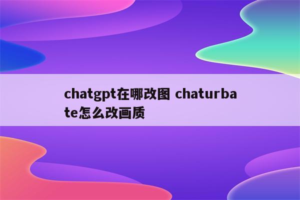 chatgpt在哪改图 chaturbate怎么改画质