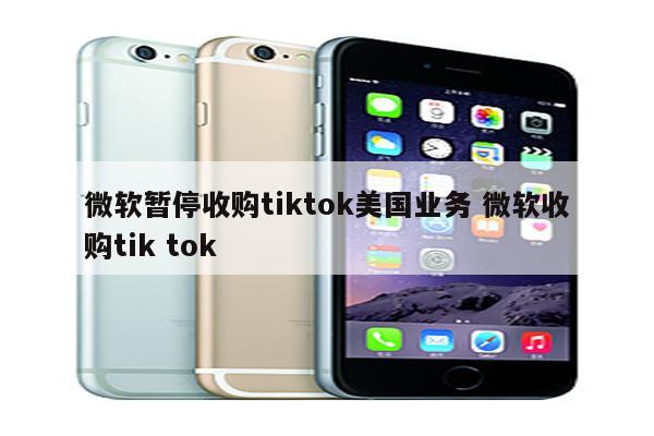 微软暂停收购tiktok美国业务 微软收购tik tok