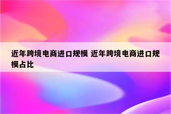 近年跨境电商进口规模 近年跨境电商进口规模占比