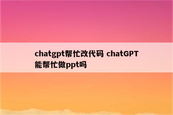 chatgpt帮忙改代码 chatGPT能帮忙做ppt吗