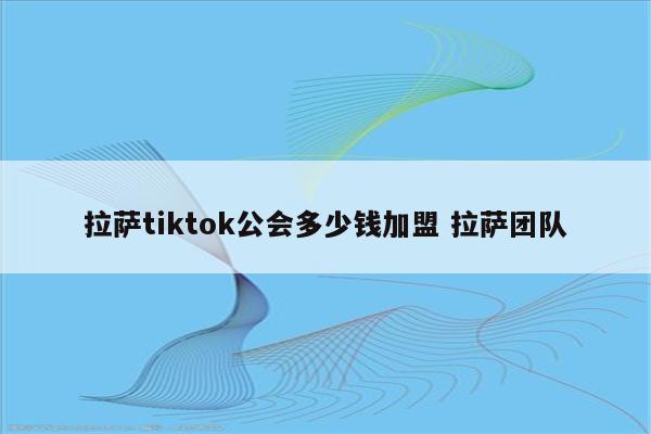 拉萨tiktok公会多少钱加盟 拉萨团队