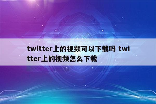 twitter上的视频可以下载吗 twitter上的视频怎么下载