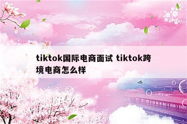 tiktok国际电商面试 tiktok跨境电商怎么样