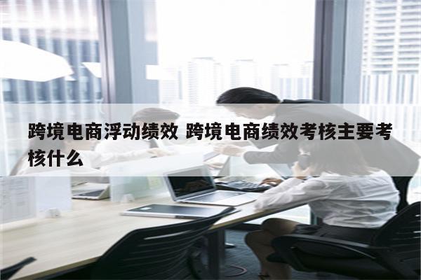 跨境电商浮动绩效 跨境电商绩效考核主要考核什么