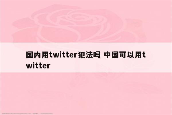 国内用twitter犯法吗 中国可以用twitter