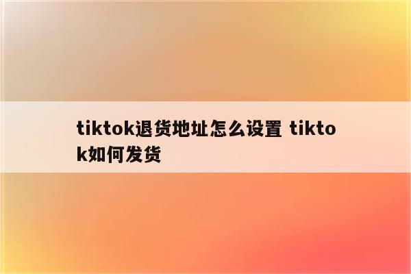 tiktok退货地址怎么设置 tiktok如何发货