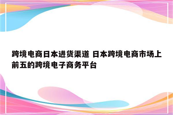 跨境电商日本进货渠道 日本跨境电商市场上前五的跨境电子商务平台