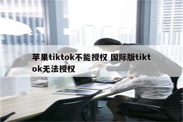 苹果tiktok不能授权 国际版tiktok无法授权