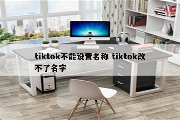 tiktok不能设置名称 tiktok改不了名字