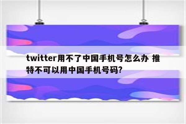 twitter用不了中国手机号怎么办 推特不可以用中国手机号码?
