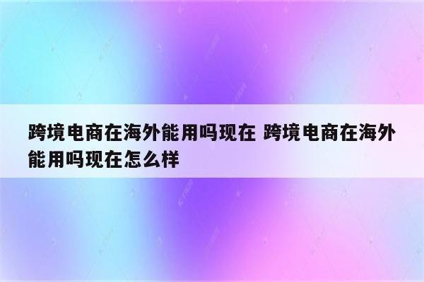 跨境电商在海外能用吗现在 跨境电商在海外能用吗现在怎么样