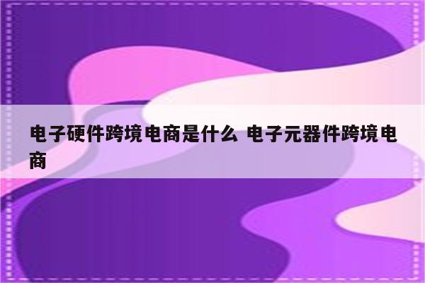 电子硬件跨境电商是什么 电子元器件跨境电商