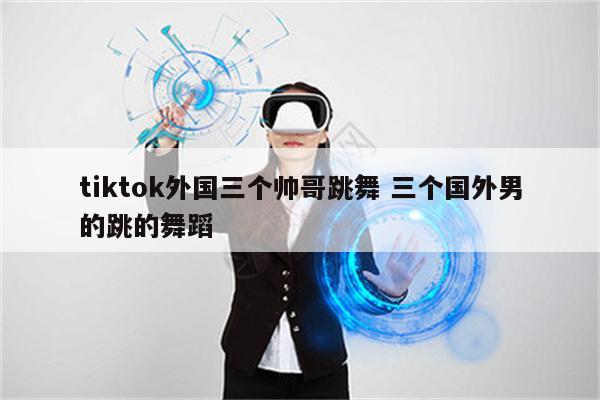 tiktok外国三个帅哥跳舞 三个国外男的跳的舞蹈