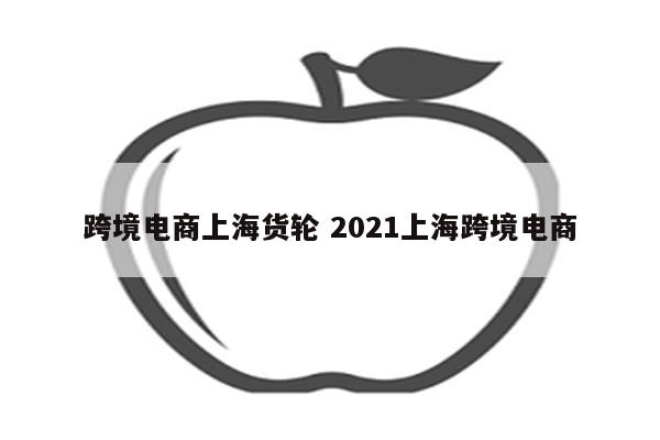跨境电商上海货轮 2021上海跨境电商