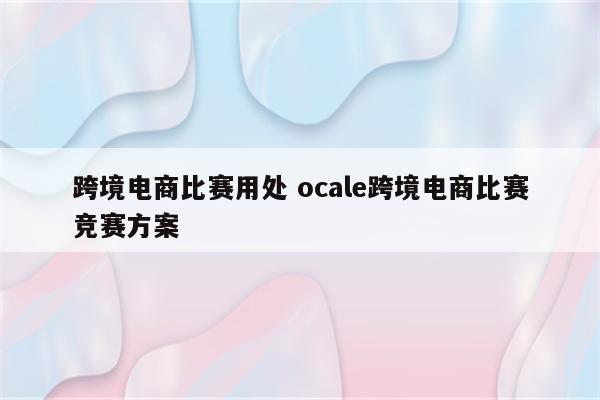 跨境电商比赛用处 ocale跨境电商比赛竞赛方案