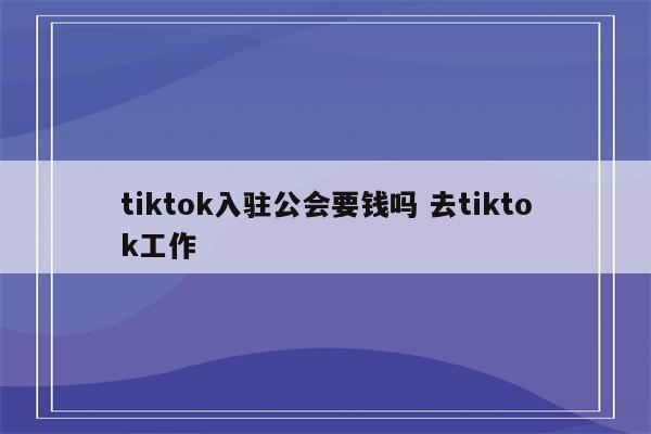 tiktok入驻公会要钱吗 去tiktok工作