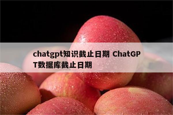 chatgpt知识截止日期 ChatGPT数据库截止日期