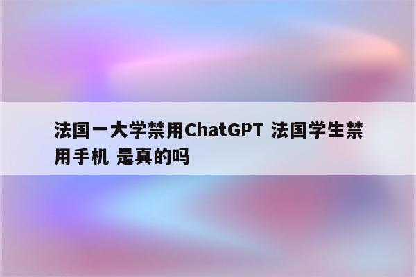 法国一大学禁用ChatGPT 法国学生禁用手机 是真的吗