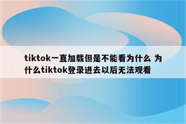 tiktok一直加载但是不能看为什么 为什么tiktok登录进去以后无法观看