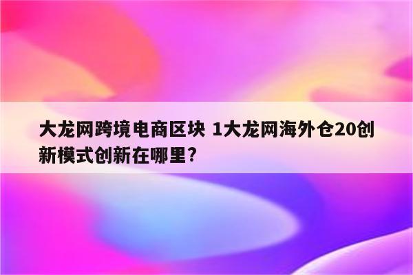 大龙网跨境电商区块 1大龙网海外仓20创新模式创新在哪里?