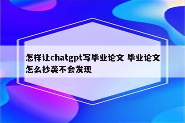 怎样让chatgpt写毕业论文 毕业论文怎么抄袭不会发现