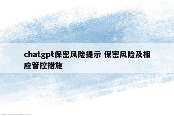 chatgpt保密风险提示 保密风险及相应管控措施