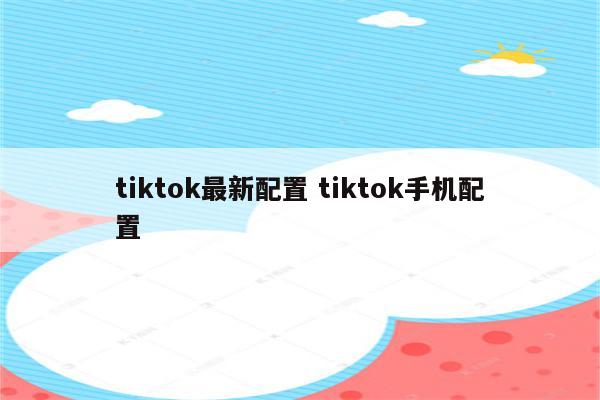 tiktok最新配置 tiktok手机配置