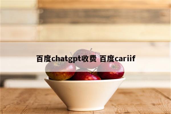 百度chatgpt收费 百度cariif