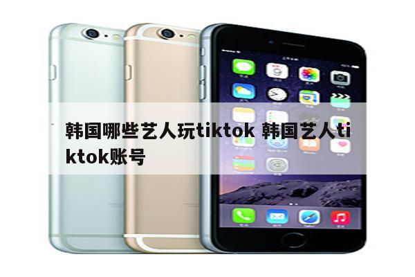韩国哪些艺人玩tiktok 韩国艺人tiktok账号