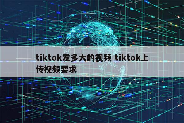 tiktok发多大的视频 tiktok上传视频要求