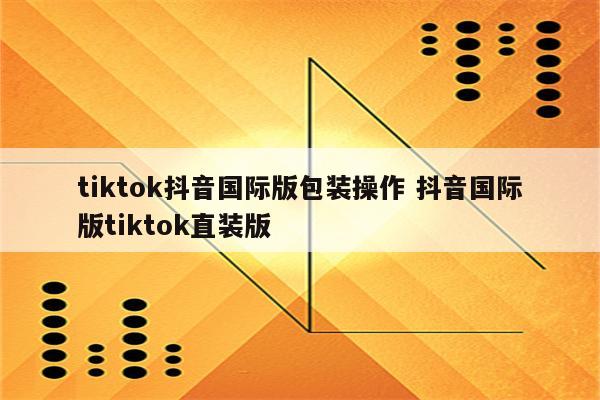 tiktok抖音国际版包装操作 抖音国际版tiktok直装版
