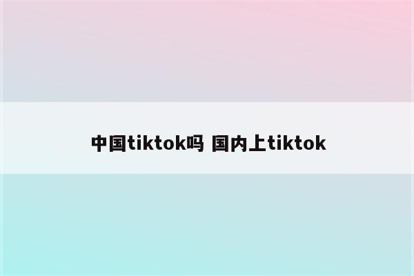 中国tiktok吗 国内上tiktok