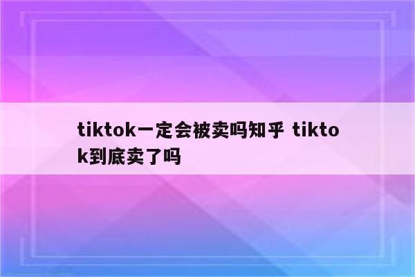 tiktok一定会被卖吗知乎 tiktok到底卖了吗
