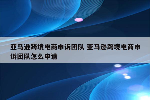 亚马逊跨境电商申诉团队 亚马逊跨境电商申诉团队怎么申请