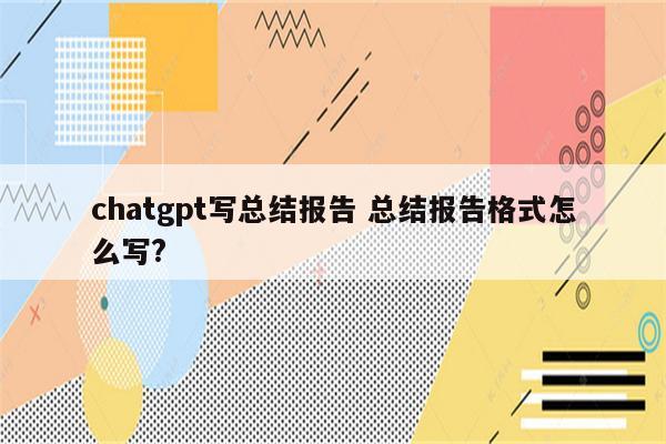 chatgpt写总结报告 总结报告格式怎么写?